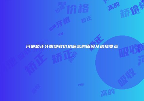 河池矫正牙根吸收价格偏高的原因及选择要点
