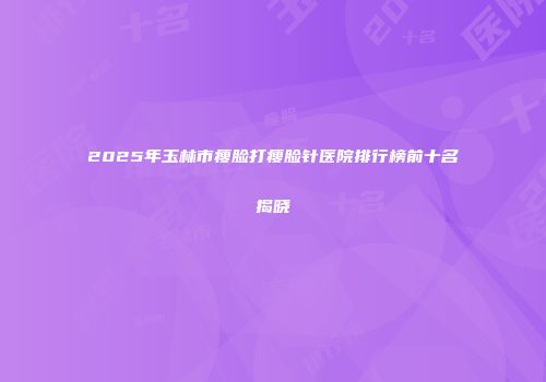 2025年玉林市瘦脸打瘦脸针医院排行榜前十名揭晓
