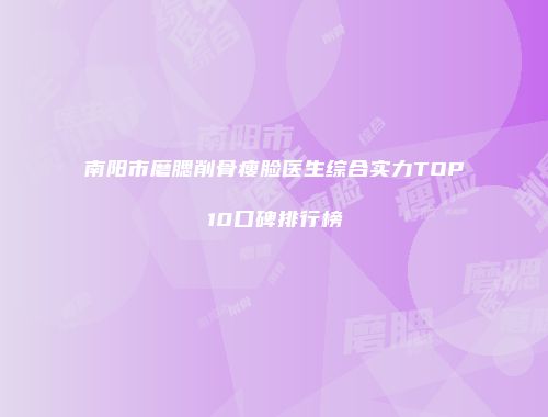 南阳市磨腮削骨瘦脸医生综合实力TOP10口碑排行榜