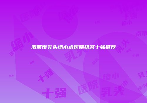 渭南市乳头缩小术医院排名十强推荐