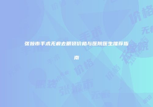 张掖市手术无痕去眼袋价格与医院医生推荐指南
