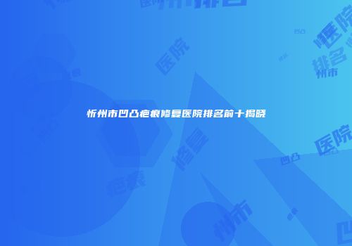 忻州市凹凸疤痕修复医院排名前十揭晓