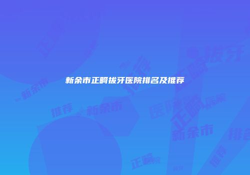 新余市正畸拔牙医院排名及推荐