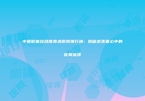 中国膨体综合隆鼻术医院排行榜：揭秘求美者心中的优质选择