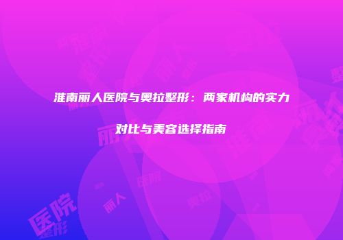 淮南丽人医院与奥拉整形：两家机构的实力对比与美容选择指南