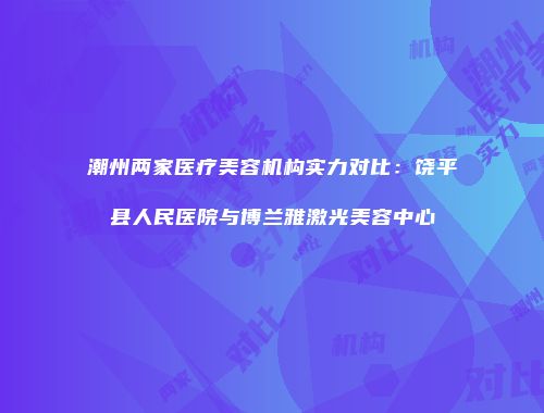 潮州两家医疗美容机构实力对比：饶平县人民医院与博兰雅激光美容中心