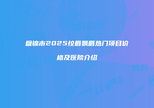 盘锦市2025纹唇飘唇热门项目价格及医院介绍