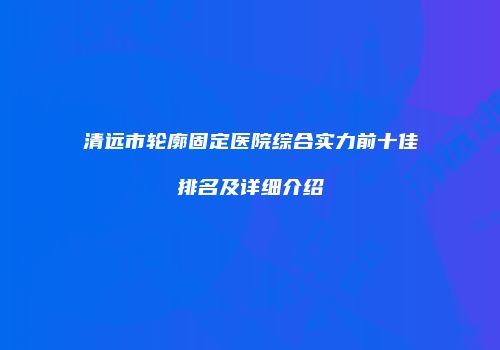 清远市轮廓固定医院综合实力前十佳排名及详细介绍