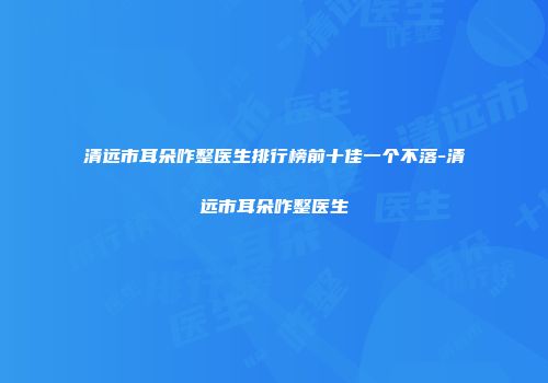 清远市耳朵咋整医生排行榜前十佳一个不落-清远市耳朵咋整医生