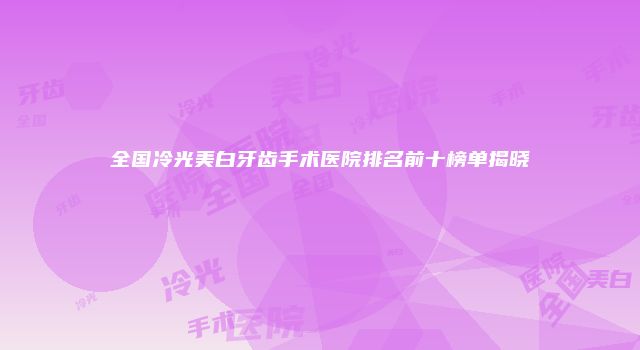 全国冷光美白牙齿手术医院排名前十榜单揭晓