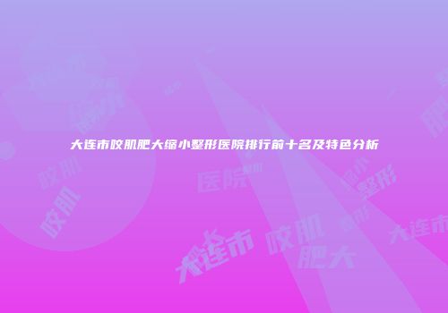 大连市咬肌肥大缩小整形医院排行前十名及特色分析