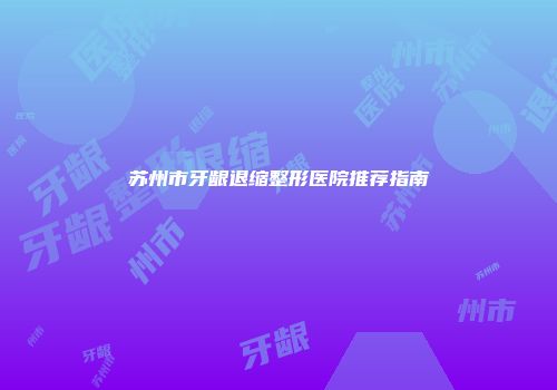 苏州市牙龈退缩整形医院推荐指南