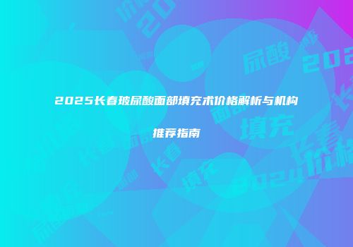 2025长春玻尿酸面部填充术价格解析与机构推荐指南