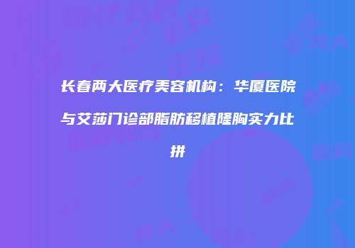 长春两大医疗美容机构：华厦医院与艾莎门诊部脂肪移植隆胸实力比拼