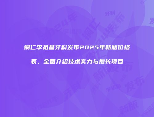 铜仁李祖昌牙科发布2025年新版价格表，全面介绍技术实力与擅长项目