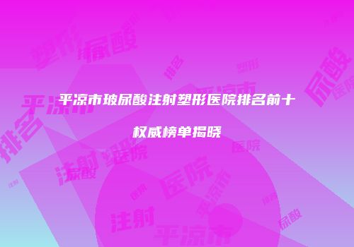 平凉市玻尿酸注射塑形医院排名前十权威榜单揭晓