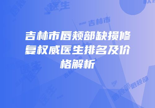 吉林市唇颊部缺损修复权威医生排名及价格解析