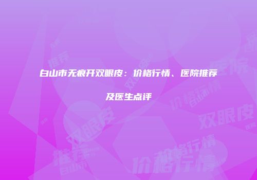 白山市无痕开双眼皮：价格行情、医院推荐及医生点评