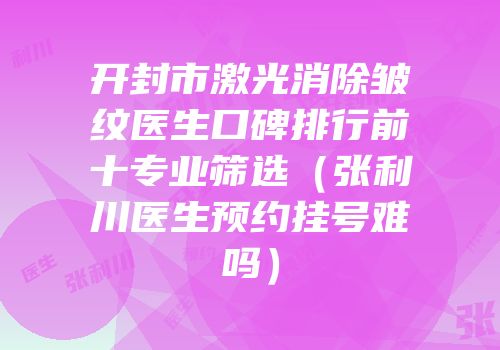 开封市激光消除皱纹医生口碑排行前十专业筛选（张利川医生预约挂号难吗）