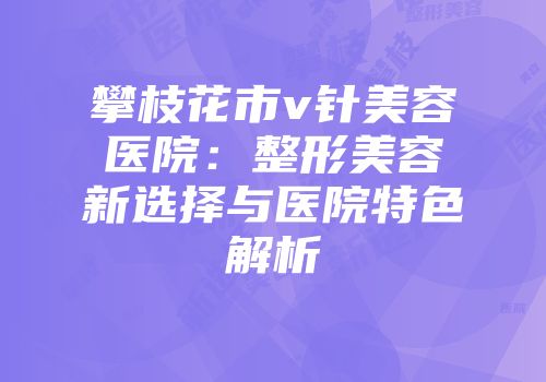 攀枝花市v针美容医院：整形美容新选择与医院特色解析