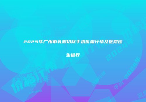 2025年广州市乳腺切除手术价格行情及医院医生推荐