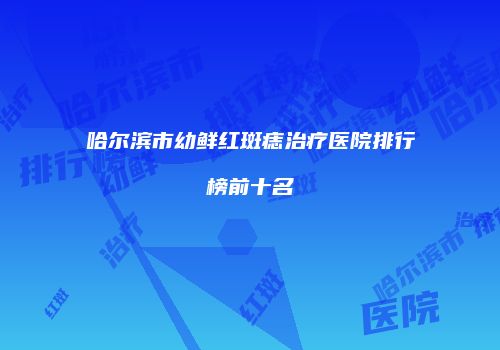 哈尔滨市幼鲜红斑痣治疗医院排行榜前十名