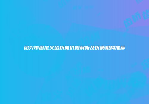 绍兴市固定义齿桥体价格解析及优质机构推荐