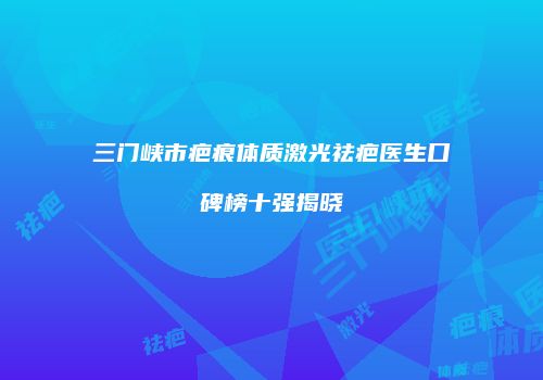三门峡市疤痕体质激光祛疤医生口碑榜十强揭晓