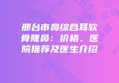邢台市鼻综合耳软骨隆鼻：价格、医院推荐及医生介绍