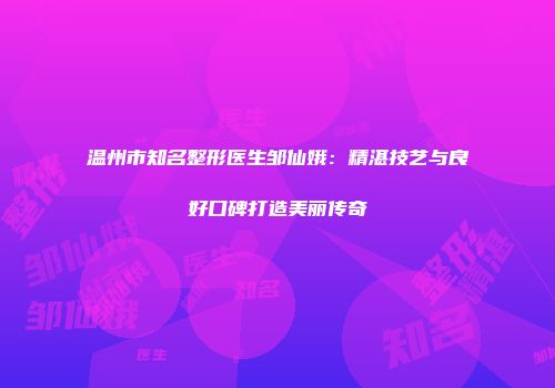 温州市知名整形医生邹仙娥：精湛技艺与良好口碑打造美丽传奇