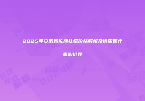2025年安徽省佐康祛痘价格解析及优质医疗机构推荐
