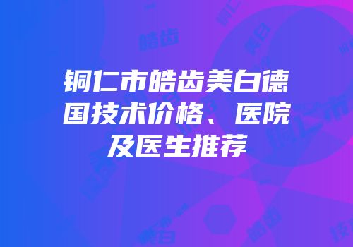 铜仁市皓齿美白德国技术价格、医院及医生推荐