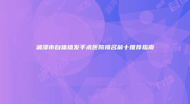 湘潭市自体植发手术医院排名前十推荐指南