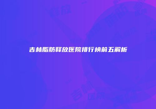 吉林脂肪释放医院排行榜前五解析