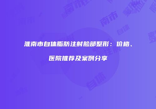 淮南市自体脂肪注射脸部整形：价格、医院推荐及案例分享
