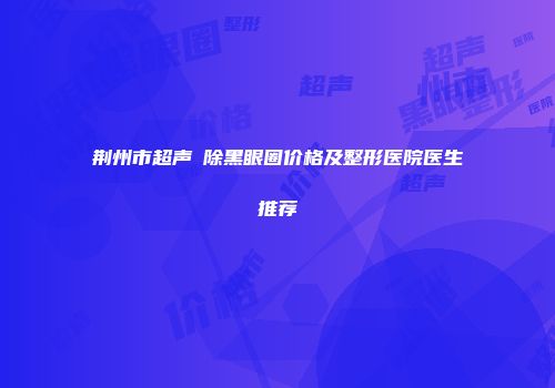 荆州市超声袪除黑眼圈价格及整形医院医生推荐
