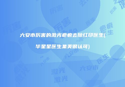六安市厉害的激光疤痕去除红印医生(毕星星医生集美很认可)