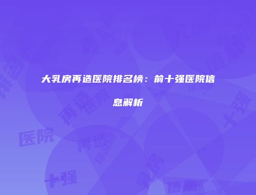 大乳房再造医院排名榜：前十强医院信息解析