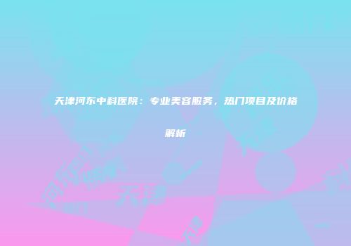 天津河东中科医院：专业美容服务，热门项目及价格解析