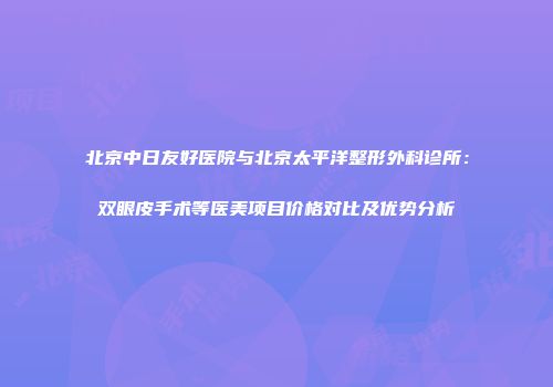北京中日友好医院与北京太平洋整形外科诊所：双眼皮手术等医美项目价格对比及优势分析