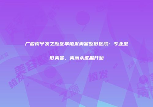 广西南宁发之源医学植发美容整形医院：专业整形美容，美丽从这里开始