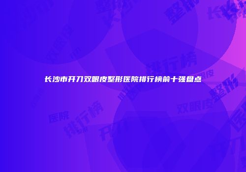 长沙市开刀双眼皮整形医院排行榜前十强盘点