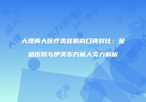 大理两大医疗美容机构口碑对比：金格医院与伊美东方丽人实力解析