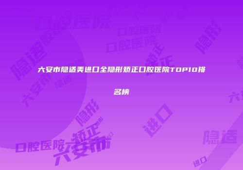 六安市隐适美进口全隐形矫正口腔医院TOP10排名榜