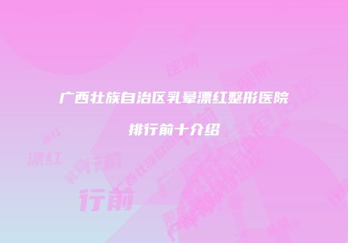 广西壮族自治区乳晕漂红整形医院排行前十介绍