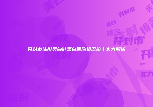 开封市注射美白针美白医院排名前十实力解析