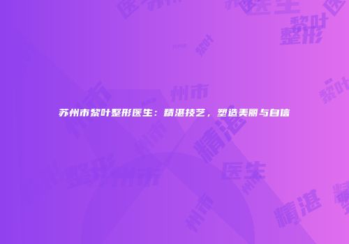 苏州市黎叶整形医生：精湛技艺，塑造美丽与自信