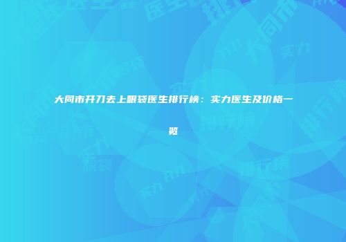 大同市开刀去上眼袋医生排行榜：实力医生及价格一览