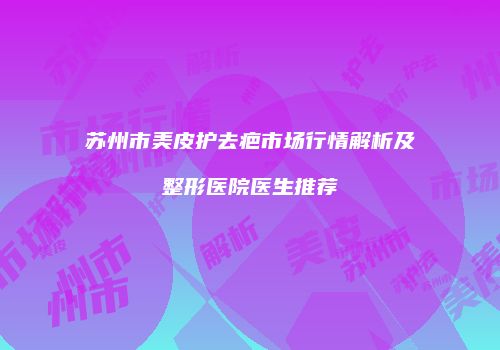 苏州市美皮护去疤市场行情解析及整形医院医生推荐
