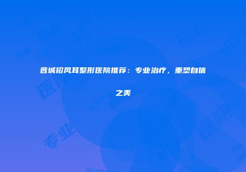 晋城招风耳整形医院推荐：专业治疗，重塑自信之美